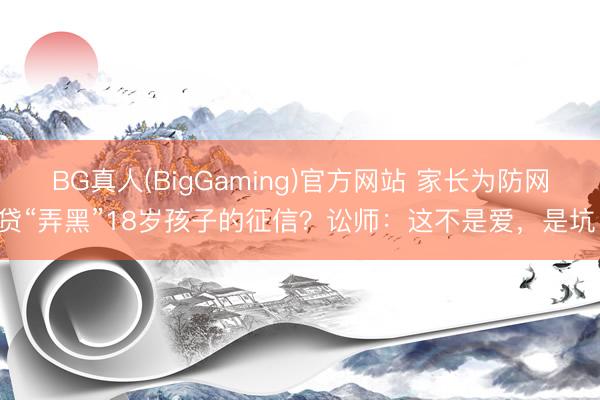 BG真人(BigGaming)官方网站 家长为防网贷“弄黑”18岁孩子的征信？讼师：这不是爱，是坑！