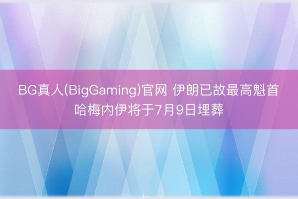 BG真人(BigGaming)官网 伊朗已故最高魁首哈梅内伊将于7月9日埋葬
