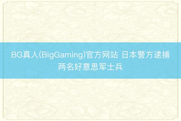 BG真人(BigGaming)官方网站 日本警方逮捕两名好意思军士兵