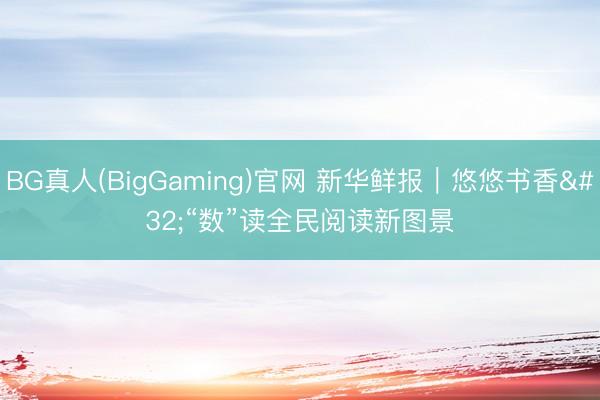BG真人(BigGaming)官网 新华鲜报｜悠悠书香 “数”读全民阅读新图景