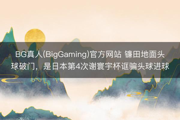 BG真人(BigGaming)官方网站 镰田地面头球破门,是日本第4次谢寰宇杯诓骗头球进球