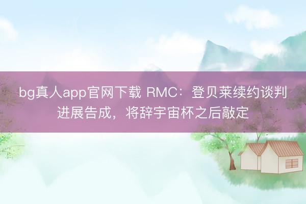 bg真人app官网下载 RMC：登贝莱续约谈判进展告成，将辞宇宙杯之后敲定