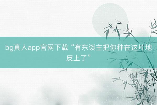 bg真人app官网下载 “有东谈主把你种在这片地皮上了”