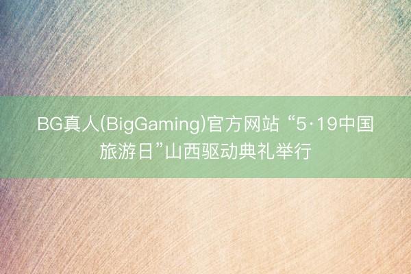 BG真人(BigGaming)官方网站 “5·19中国旅游日”山西驱动典礼举行