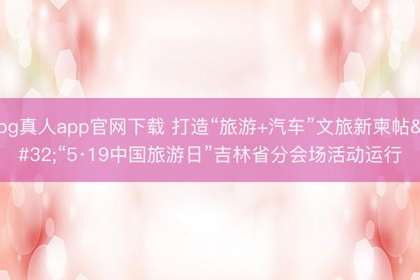 bg真人app官网下载 打造“旅游+汽车”文旅新柬帖 “5·19中国旅游日”吉林省分会场活动运行