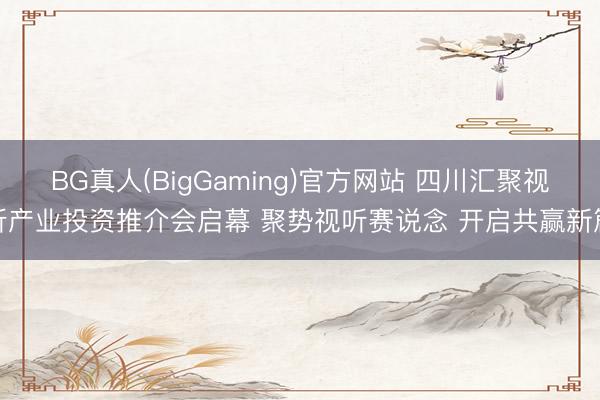 BG真人(BigGaming)官方网站 四川汇聚视听产业投资推介会启幕 聚势视听赛说念 开启共赢新篇