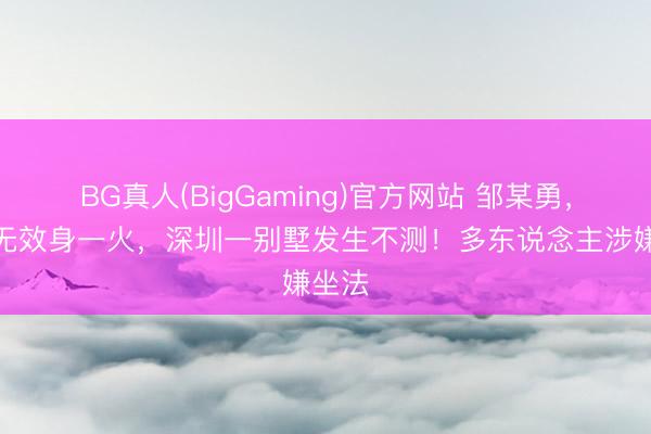 BG真人(BigGaming)官方网站 邹某勇，抢救无效身一火，深圳一别墅发生不测！多东说念主涉嫌坐法
