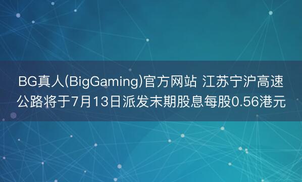 BG真人(BigGaming)官方网站 江苏宁沪高速公路将于7月13日派发末期股息每股0.56港元