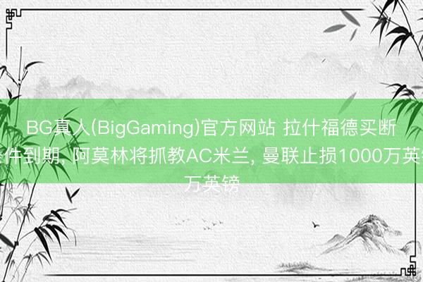 BG真人(BigGaming)官方网站 拉什福德买断条件到期， 阿莫林将抓教AC米兰， 曼联止损1000万英镑