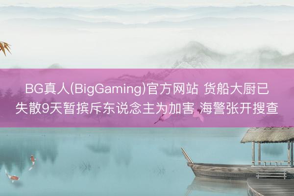 BG真人(BigGaming)官方网站 货船大厨已失散9天暂摈斥东说念主为加害 海警张开搜查