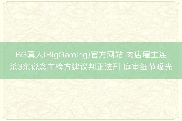 BG真人(BigGaming)官方网站 肉店雇主连杀3东说念主检方建议判正法刑 庭审细节曝光