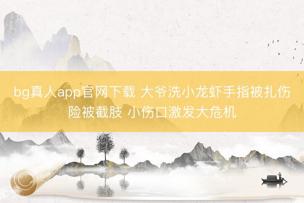 bg真人app官网下载 大爷洗小龙虾手指被扎伤险被截肢 小伤口激发大危机