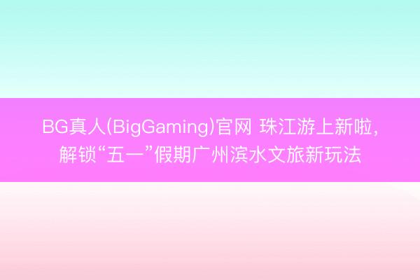 BG真人(BigGaming)官网 珠江游上新啦，解锁“五一”假期广州滨水文旅新玩法