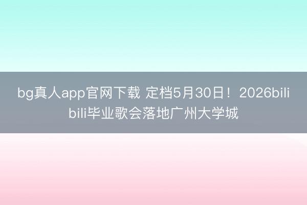 bg真人app官网下载 定档5月30日！2026bilibili毕业歌会落地广州大学城