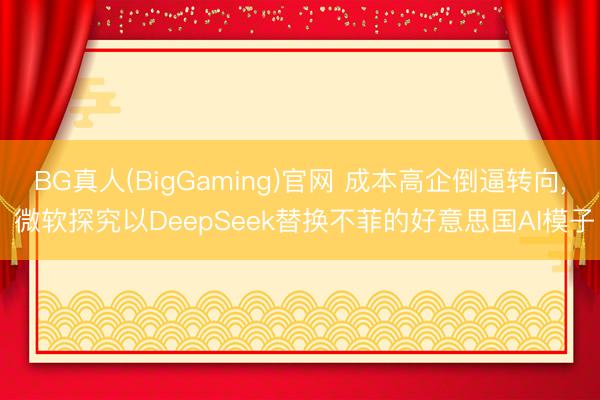BG真人(BigGaming)官网 成本高企倒逼转向， 微软探究以DeepSeek替换不菲的好意思国AI模子