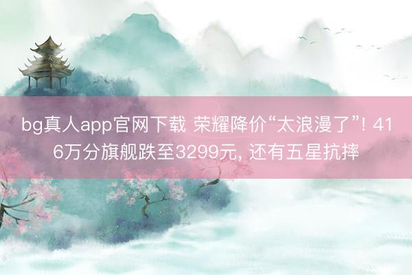 bg真人app官网下载 荣耀降价“太浪漫了”! 416万分旗舰跌至3299元， 还有五星抗摔