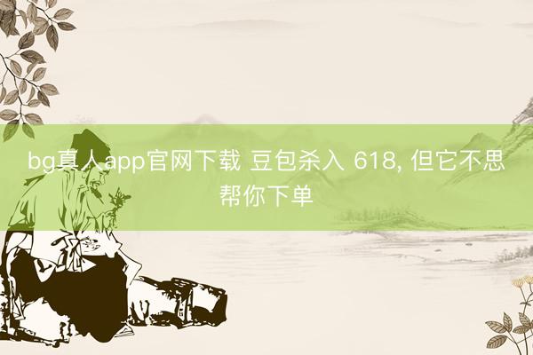 bg真人app官网下载 豆包杀入 618， 但它不思帮你下单
