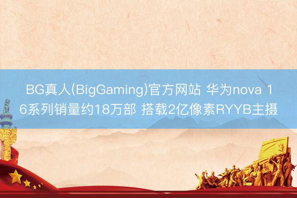 BG真人(BigGaming)官方网站 华为nova 16系列销量约18万部 搭载2亿像素RYYB主摄