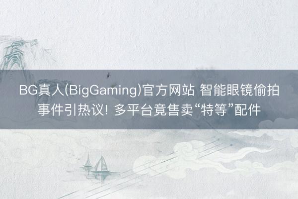BG真人(BigGaming)官方网站 智能眼镜偷拍事件引热议! 多平台竟售卖“特等”配件
