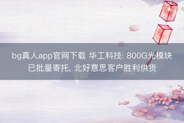 bg真人app官网下载 华工科技: 800G光模块已批量寄托， 北好意思客户胜利供货