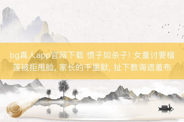 bg真人app官网下载 惯子如杀子! 女童讨要榴莲被拒甩脸， 家长的千里默， 扯下教诲遮羞布