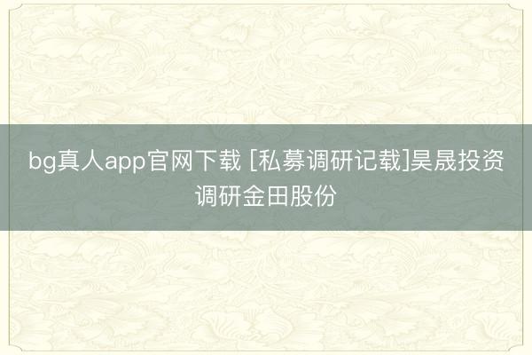bg真人app官网下载 [私募调研记载]昊晟投资调研金田股份