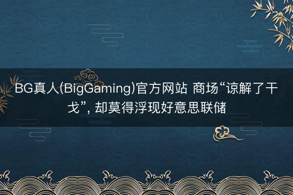 BG真人(BigGaming)官方网站 商场“谅解了干戈”， 却莫得浮现好意思联储